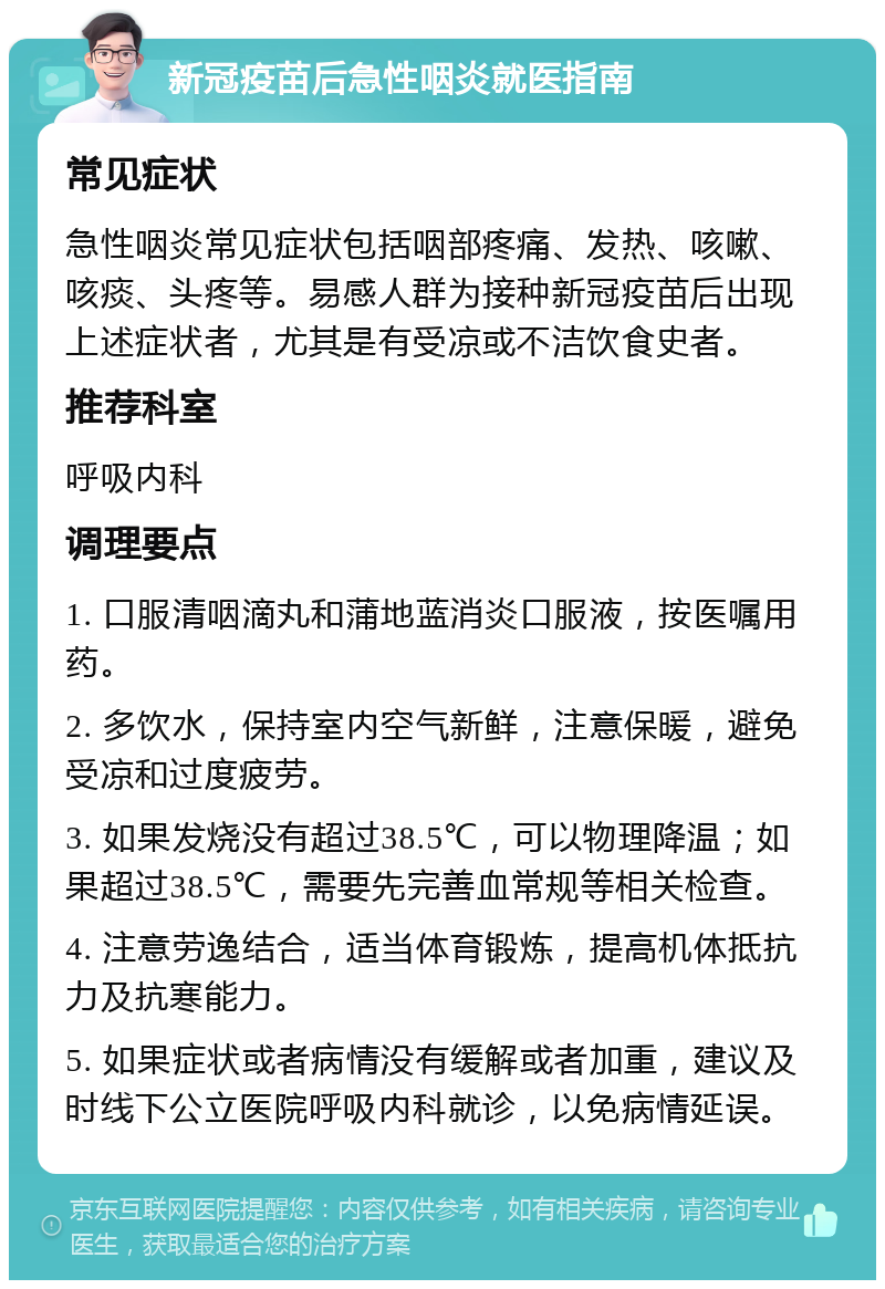 新冠疫苗后急性咽炎就医指南 常见症状 急性咽炎常见症状包括咽部疼痛、发热、咳嗽、咳痰、头疼等。易感人群为接种新冠疫苗后出现上述症状者，尤其是有受凉或不洁饮食史者。 推荐科室 呼吸内科 调理要点 1. 口服清咽滴丸和蒲地蓝消炎口服液，按医嘱用药。 2. 多饮水，保持室内空气新鲜，注意保暖，避免受凉和过度疲劳。 3. 如果发烧没有超过38.5℃，可以物理降温；如果超过38.5℃，需要先完善血常规等相关检查。 4. 注意劳逸结合，适当体育锻炼，提高机体抵抗力及抗寒能力。 5. 如果症状或者病情没有缓解或者加重，建议及时线下公立医院呼吸内科就诊，以免病情延误。