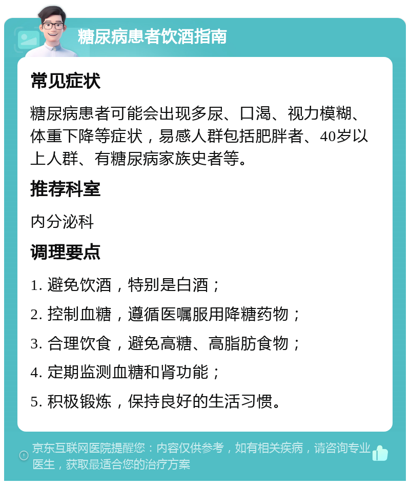 糖尿病患者饮酒指南 常见症状 糖尿病患者可能会出现多尿、口渴、视力模糊、体重下降等症状，易感人群包括肥胖者、40岁以上人群、有糖尿病家族史者等。 推荐科室 内分泌科 调理要点 1. 避免饮酒，特别是白酒； 2. 控制血糖，遵循医嘱服用降糖药物； 3. 合理饮食，避免高糖、高脂肪食物； 4. 定期监测血糖和肾功能； 5. 积极锻炼，保持良好的生活习惯。