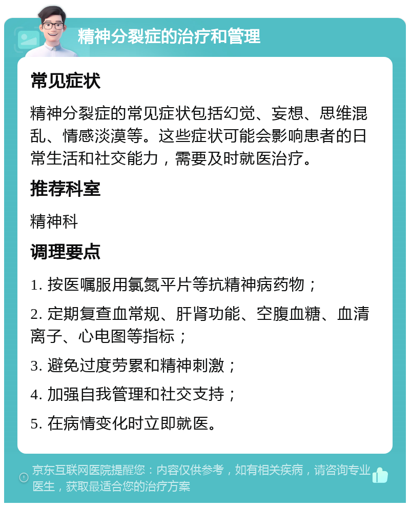 精神分裂症的治疗和管理 常见症状 精神分裂症的常见症状包括幻觉、妄想、思维混乱、情感淡漠等。这些症状可能会影响患者的日常生活和社交能力，需要及时就医治疗。 推荐科室 精神科 调理要点 1. 按医嘱服用氯氮平片等抗精神病药物； 2. 定期复查血常规、肝肾功能、空腹血糖、血清离子、心电图等指标； 3. 避免过度劳累和精神刺激； 4. 加强自我管理和社交支持； 5. 在病情变化时立即就医。