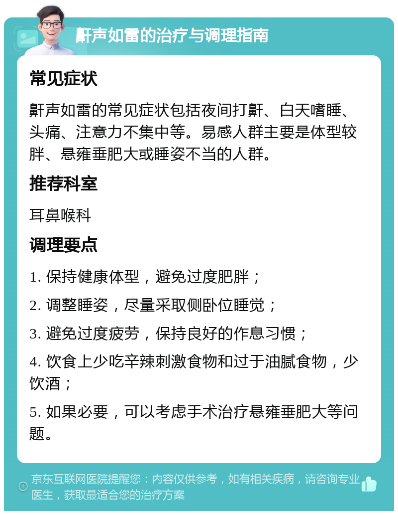 鼾声如雷的治疗与调理指南 常见症状 鼾声如雷的常见症状包括夜间打鼾、白天嗜睡、头痛、注意力不集中等。易感人群主要是体型较胖、悬雍垂肥大或睡姿不当的人群。 推荐科室 耳鼻喉科 调理要点 1. 保持健康体型，避免过度肥胖； 2. 调整睡姿，尽量采取侧卧位睡觉； 3. 避免过度疲劳，保持良好的作息习惯； 4. 饮食上少吃辛辣刺激食物和过于油腻食物，少饮酒； 5. 如果必要，可以考虑手术治疗悬雍垂肥大等问题。