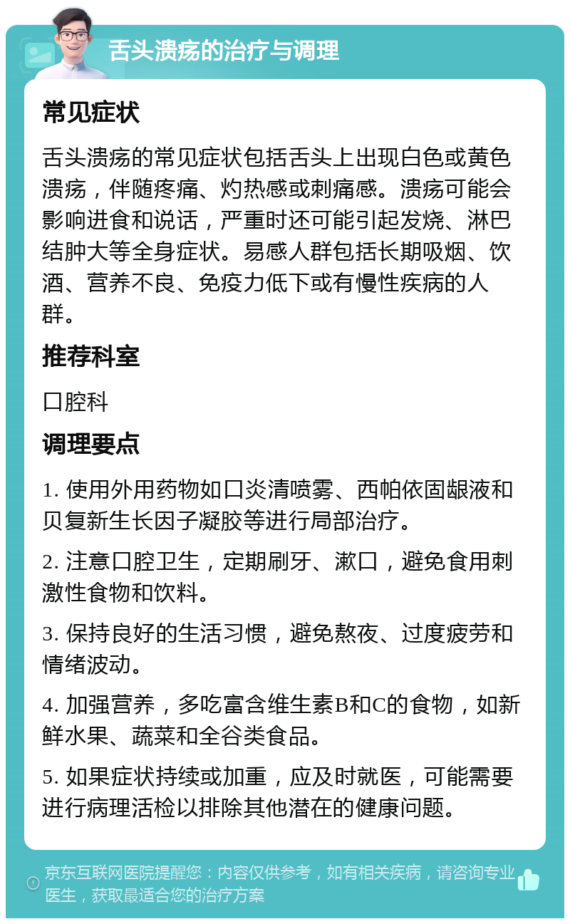 舌头溃疡的治疗与调理 常见症状 舌头溃疡的常见症状包括舌头上出现白色或黄色溃疡，伴随疼痛、灼热感或刺痛感。溃疡可能会影响进食和说话，严重时还可能引起发烧、淋巴结肿大等全身症状。易感人群包括长期吸烟、饮酒、营养不良、免疫力低下或有慢性疾病的人群。 推荐科室 口腔科 调理要点 1. 使用外用药物如口炎清喷雾、西帕依固龈液和贝复新生长因子凝胶等进行局部治疗。 2. 注意口腔卫生，定期刷牙、漱口，避免食用刺激性食物和饮料。 3. 保持良好的生活习惯，避免熬夜、过度疲劳和情绪波动。 4. 加强营养，多吃富含维生素B和C的食物，如新鲜水果、蔬菜和全谷类食品。 5. 如果症状持续或加重，应及时就医，可能需要进行病理活检以排除其他潜在的健康问题。