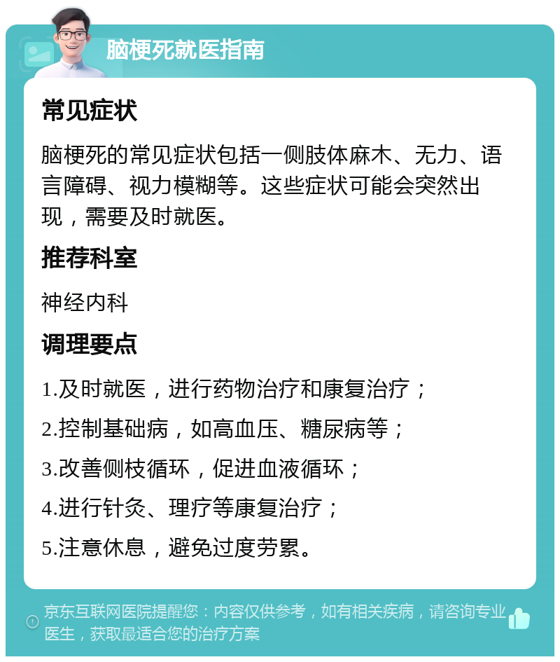 脑梗死就医指南 常见症状 脑梗死的常见症状包括一侧肢体麻木、无力、语言障碍、视力模糊等。这些症状可能会突然出现，需要及时就医。 推荐科室 神经内科 调理要点 1.及时就医，进行药物治疗和康复治疗； 2.控制基础病，如高血压、糖尿病等； 3.改善侧枝循环，促进血液循环； 4.进行针灸、理疗等康复治疗； 5.注意休息，避免过度劳累。