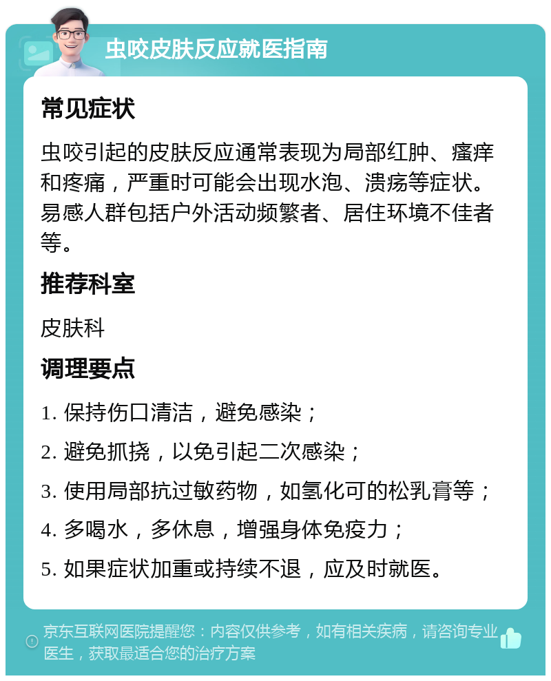 虫咬皮肤反应就医指南 常见症状 虫咬引起的皮肤反应通常表现为局部红肿、瘙痒和疼痛，严重时可能会出现水泡、溃疡等症状。易感人群包括户外活动频繁者、居住环境不佳者等。 推荐科室 皮肤科 调理要点 1. 保持伤口清洁，避免感染； 2. 避免抓挠，以免引起二次感染； 3. 使用局部抗过敏药物，如氢化可的松乳膏等； 4. 多喝水，多休息，增强身体免疫力； 5. 如果症状加重或持续不退，应及时就医。