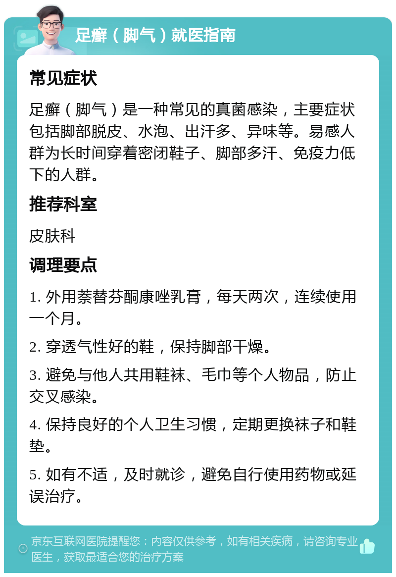 足癣（脚气）就医指南 常见症状 足癣（脚气）是一种常见的真菌感染，主要症状包括脚部脱皮、水泡、出汗多、异味等。易感人群为长时间穿着密闭鞋子、脚部多汗、免疫力低下的人群。 推荐科室 皮肤科 调理要点 1. 外用萘替芬酮康唑乳膏，每天两次，连续使用一个月。 2. 穿透气性好的鞋，保持脚部干燥。 3. 避免与他人共用鞋袜、毛巾等个人物品，防止交叉感染。 4. 保持良好的个人卫生习惯，定期更换袜子和鞋垫。 5. 如有不适，及时就诊，避免自行使用药物或延误治疗。