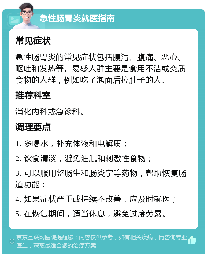 急性肠胃炎就医指南 常见症状 急性肠胃炎的常见症状包括腹泻、腹痛、恶心、呕吐和发热等。易感人群主要是食用不洁或变质食物的人群，例如吃了泡面后拉肚子的人。 推荐科室 消化内科或急诊科。 调理要点 1. 多喝水，补充体液和电解质； 2. 饮食清淡，避免油腻和刺激性食物； 3. 可以服用整肠生和肠炎宁等药物，帮助恢复肠道功能； 4. 如果症状严重或持续不改善，应及时就医； 5. 在恢复期间，适当休息，避免过度劳累。