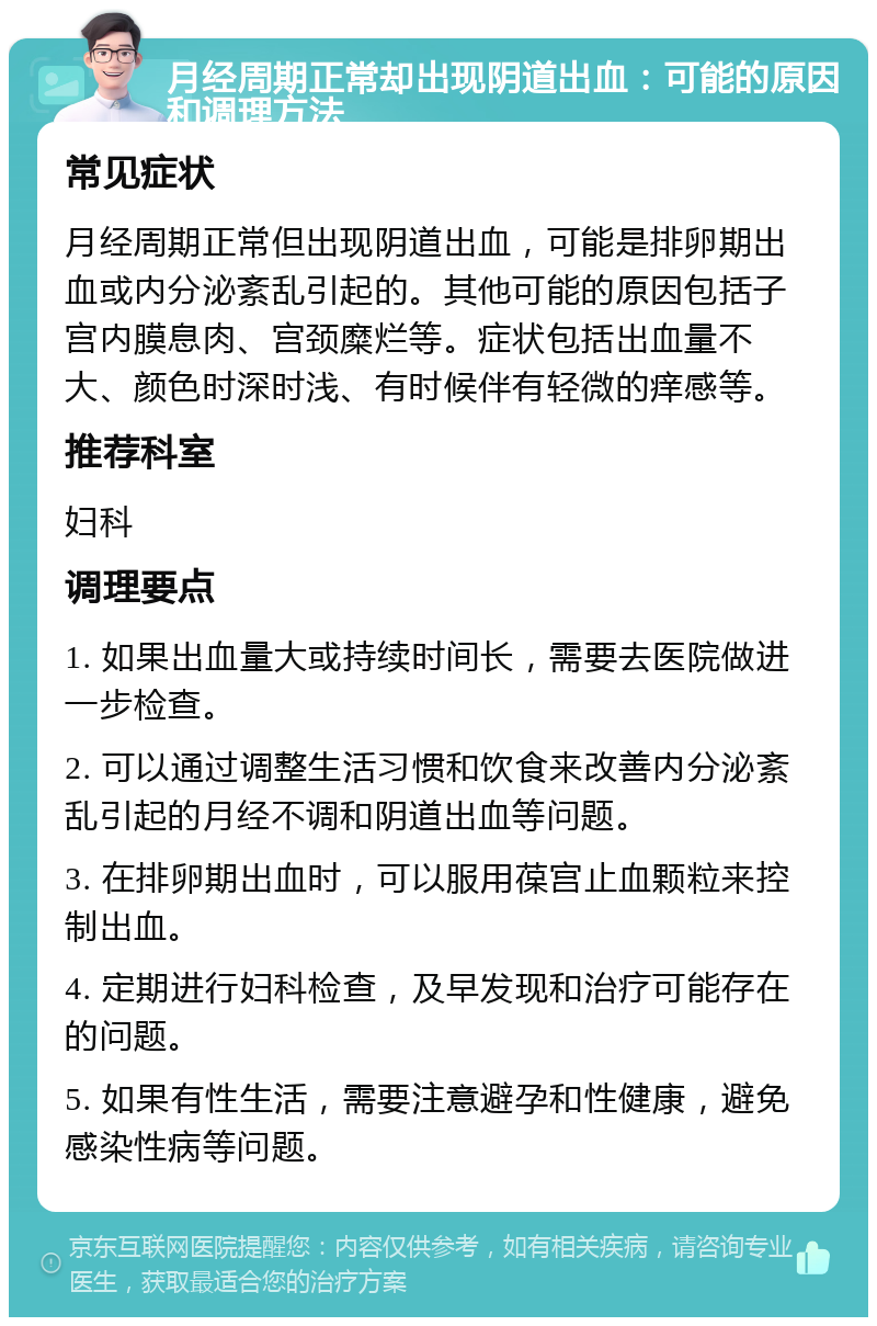 月经周期正常却出现阴道出血：可能的原因和调理方法 常见症状 月经周期正常但出现阴道出血，可能是排卵期出血或内分泌紊乱引起的。其他可能的原因包括子宫内膜息肉、宫颈糜烂等。症状包括出血量不大、颜色时深时浅、有时候伴有轻微的痒感等。 推荐科室 妇科 调理要点 1. 如果出血量大或持续时间长，需要去医院做进一步检查。 2. 可以通过调整生活习惯和饮食来改善内分泌紊乱引起的月经不调和阴道出血等问题。 3. 在排卵期出血时，可以服用葆宫止血颗粒来控制出血。 4. 定期进行妇科检查，及早发现和治疗可能存在的问题。 5. 如果有性生活，需要注意避孕和性健康，避免感染性病等问题。