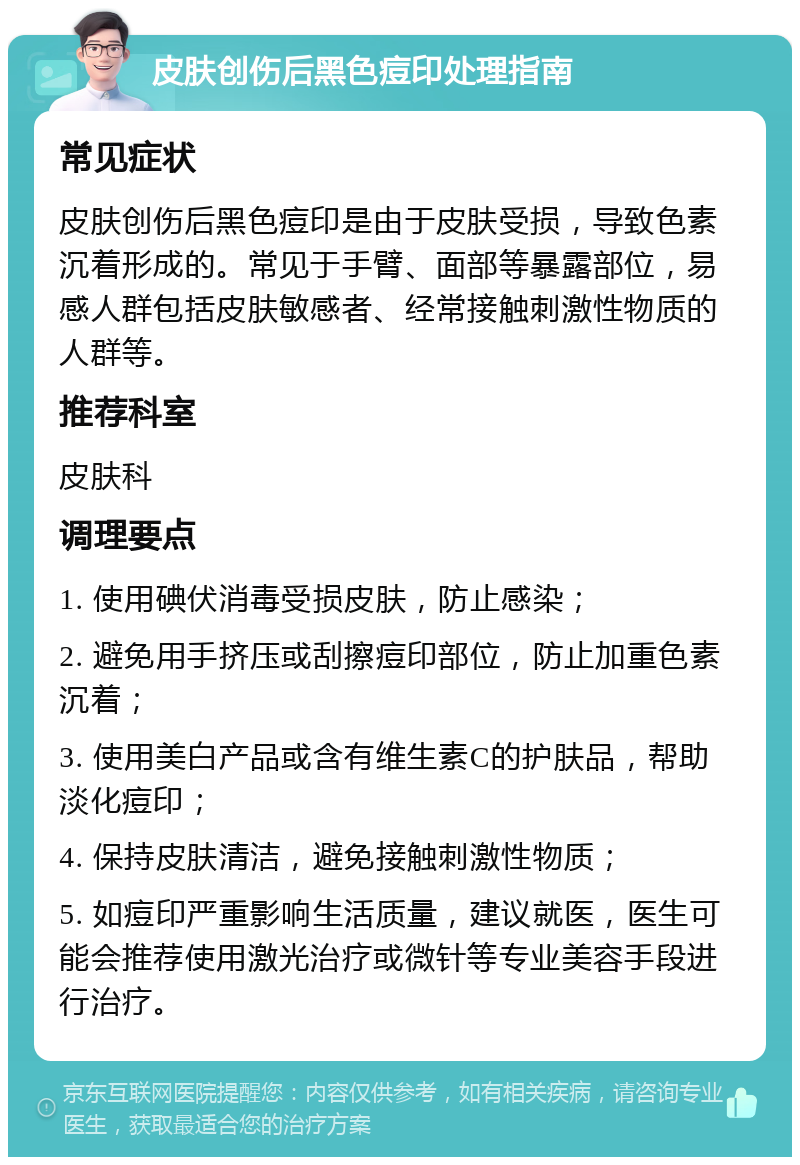 皮肤创伤后黑色痘印处理指南 常见症状 皮肤创伤后黑色痘印是由于皮肤受损，导致色素沉着形成的。常见于手臂、面部等暴露部位，易感人群包括皮肤敏感者、经常接触刺激性物质的人群等。 推荐科室 皮肤科 调理要点 1. 使用碘伏消毒受损皮肤，防止感染； 2. 避免用手挤压或刮擦痘印部位，防止加重色素沉着； 3. 使用美白产品或含有维生素C的护肤品，帮助淡化痘印； 4. 保持皮肤清洁，避免接触刺激性物质； 5. 如痘印严重影响生活质量，建议就医，医生可能会推荐使用激光治疗或微针等专业美容手段进行治疗。