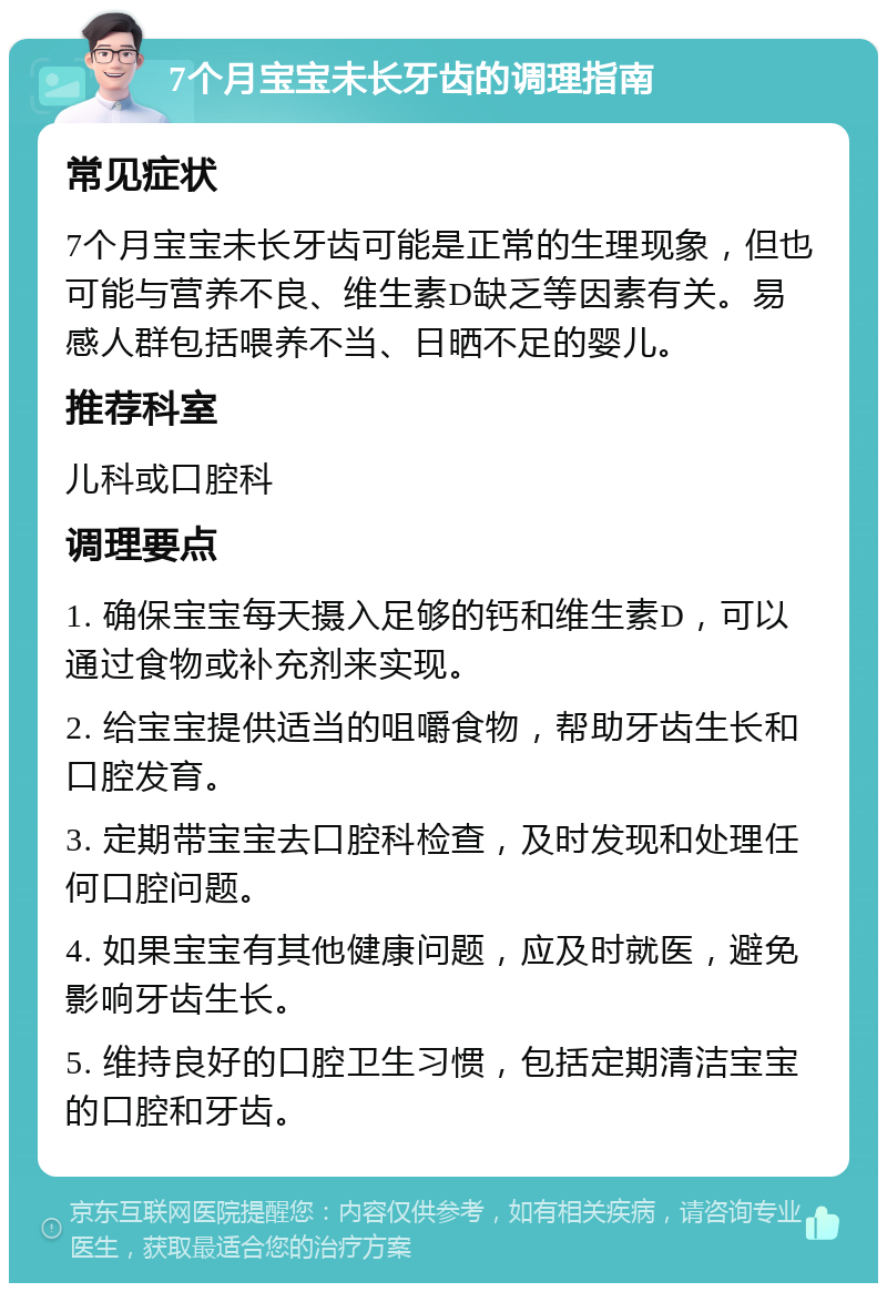 7个月宝宝未长牙齿的调理指南 常见症状 7个月宝宝未长牙齿可能是正常的生理现象，但也可能与营养不良、维生素D缺乏等因素有关。易感人群包括喂养不当、日晒不足的婴儿。 推荐科室 儿科或口腔科 调理要点 1. 确保宝宝每天摄入足够的钙和维生素D，可以通过食物或补充剂来实现。 2. 给宝宝提供适当的咀嚼食物，帮助牙齿生长和口腔发育。 3. 定期带宝宝去口腔科检查，及时发现和处理任何口腔问题。 4. 如果宝宝有其他健康问题，应及时就医，避免影响牙齿生长。 5. 维持良好的口腔卫生习惯，包括定期清洁宝宝的口腔和牙齿。