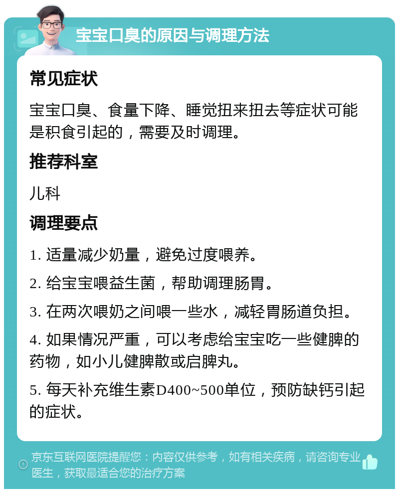 宝宝口臭的原因与调理方法 常见症状 宝宝口臭、食量下降、睡觉扭来扭去等症状可能是积食引起的，需要及时调理。 推荐科室 儿科 调理要点 1. 适量减少奶量，避免过度喂养。 2. 给宝宝喂益生菌，帮助调理肠胃。 3. 在两次喂奶之间喂一些水，减轻胃肠道负担。 4. 如果情况严重，可以考虑给宝宝吃一些健脾的药物，如小儿健脾散或启脾丸。 5. 每天补充维生素D400~500单位，预防缺钙引起的症状。