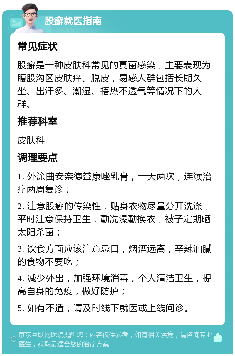 股癣就医指南 常见症状 股癣是一种皮肤科常见的真菌感染，主要表现为腹股沟区皮肤痒、脱皮，易感人群包括长期久坐、出汗多、潮湿、捂热不透气等情况下的人群。 推荐科室 皮肤科 调理要点 1. 外涂曲安奈德益康唑乳膏，一天两次，连续治疗两周复诊； 2. 注意股癣的传染性，贴身衣物尽量分开洗涤，平时注意保持卫生，勤洗澡勤换衣，被子定期晒太阳杀菌； 3. 饮食方面应该注意忌口，烟酒远离，辛辣油腻的食物不要吃； 4. 减少外出，加强环境消毒，个人清洁卫生，提高自身的免疫，做好防护； 5. 如有不适，请及时线下就医或上线问诊。