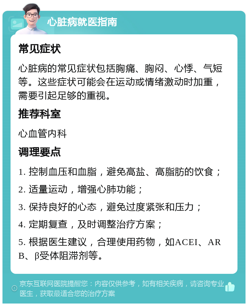 心脏病就医指南 常见症状 心脏病的常见症状包括胸痛、胸闷、心悸、气短等。这些症状可能会在运动或情绪激动时加重，需要引起足够的重视。 推荐科室 心血管内科 调理要点 1. 控制血压和血脂，避免高盐、高脂肪的饮食； 2. 适量运动，增强心肺功能； 3. 保持良好的心态，避免过度紧张和压力； 4. 定期复查，及时调整治疗方案； 5. 根据医生建议，合理使用药物，如ACEI、ARB、β受体阻滞剂等。