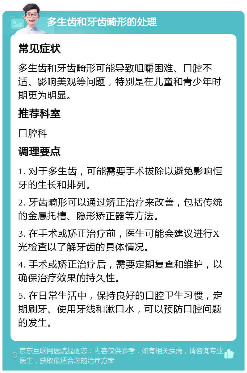 多生齿和牙齿畸形的处理 常见症状 多生齿和牙齿畸形可能导致咀嚼困难、口腔不适、影响美观等问题，特别是在儿童和青少年时期更为明显。 推荐科室 口腔科 调理要点 1. 对于多生齿，可能需要手术拔除以避免影响恒牙的生长和排列。 2. 牙齿畸形可以通过矫正治疗来改善，包括传统的金属托槽、隐形矫正器等方法。 3. 在手术或矫正治疗前，医生可能会建议进行X光检查以了解牙齿的具体情况。 4. 手术或矫正治疗后，需要定期复查和维护，以确保治疗效果的持久性。 5. 在日常生活中，保持良好的口腔卫生习惯，定期刷牙、使用牙线和漱口水，可以预防口腔问题的发生。