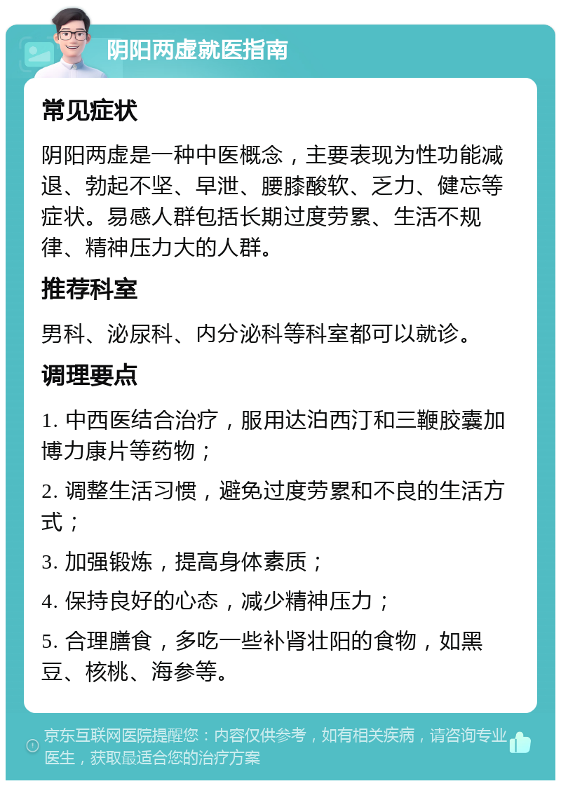 阴阳两虚就医指南 常见症状 阴阳两虚是一种中医概念，主要表现为性功能减退、勃起不坚、早泄、腰膝酸软、乏力、健忘等症状。易感人群包括长期过度劳累、生活不规律、精神压力大的人群。 推荐科室 男科、泌尿科、内分泌科等科室都可以就诊。 调理要点 1. 中西医结合治疗，服用达泊西汀和三鞭胶囊加博力康片等药物； 2. 调整生活习惯，避免过度劳累和不良的生活方式； 3. 加强锻炼，提高身体素质； 4. 保持良好的心态，减少精神压力； 5. 合理膳食，多吃一些补肾壮阳的食物，如黑豆、核桃、海参等。