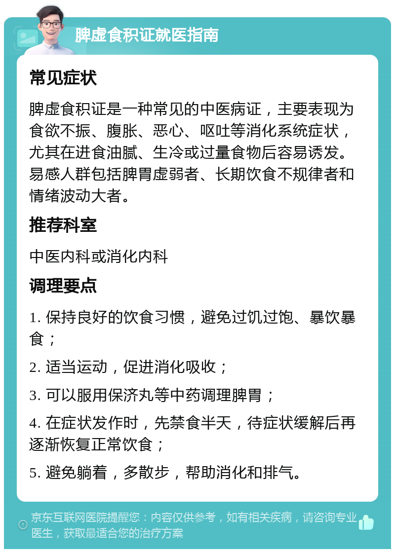 脾虚食积证就医指南 常见症状 脾虚食积证是一种常见的中医病证，主要表现为食欲不振、腹胀、恶心、呕吐等消化系统症状，尤其在进食油腻、生冷或过量食物后容易诱发。易感人群包括脾胃虚弱者、长期饮食不规律者和情绪波动大者。 推荐科室 中医内科或消化内科 调理要点 1. 保持良好的饮食习惯，避免过饥过饱、暴饮暴食； 2. 适当运动，促进消化吸收； 3. 可以服用保济丸等中药调理脾胃； 4. 在症状发作时，先禁食半天，待症状缓解后再逐渐恢复正常饮食； 5. 避免躺着，多散步，帮助消化和排气。