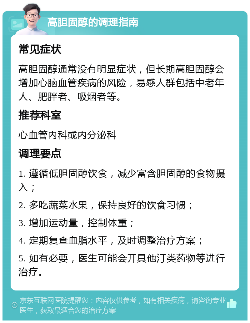 高胆固醇的调理指南 常见症状 高胆固醇通常没有明显症状，但长期高胆固醇会增加心脑血管疾病的风险，易感人群包括中老年人、肥胖者、吸烟者等。 推荐科室 心血管内科或内分泌科 调理要点 1. 遵循低胆固醇饮食，减少富含胆固醇的食物摄入； 2. 多吃蔬菜水果，保持良好的饮食习惯； 3. 增加运动量，控制体重； 4. 定期复查血脂水平，及时调整治疗方案； 5. 如有必要，医生可能会开具他汀类药物等进行治疗。