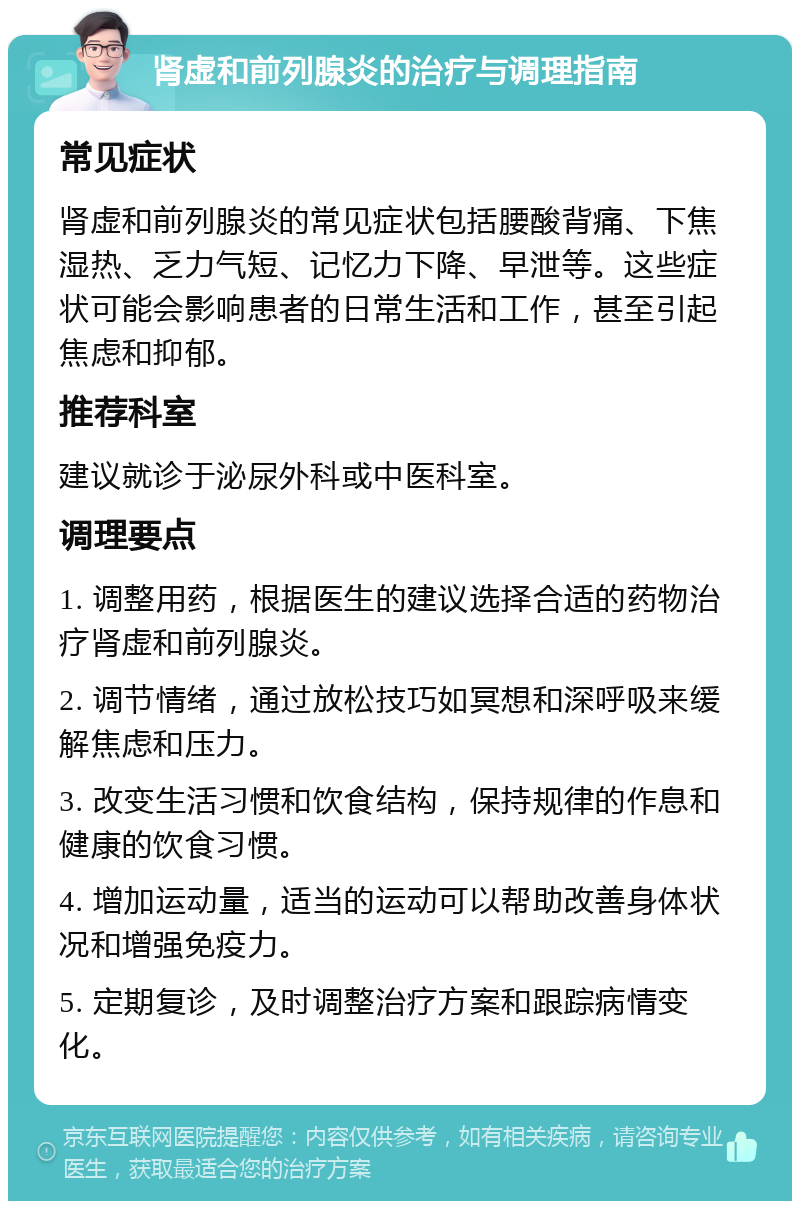 肾虚和前列腺炎的治疗与调理指南 常见症状 肾虚和前列腺炎的常见症状包括腰酸背痛、下焦湿热、乏力气短、记忆力下降、早泄等。这些症状可能会影响患者的日常生活和工作，甚至引起焦虑和抑郁。 推荐科室 建议就诊于泌尿外科或中医科室。 调理要点 1. 调整用药，根据医生的建议选择合适的药物治疗肾虚和前列腺炎。 2. 调节情绪，通过放松技巧如冥想和深呼吸来缓解焦虑和压力。 3. 改变生活习惯和饮食结构，保持规律的作息和健康的饮食习惯。 4. 增加运动量，适当的运动可以帮助改善身体状况和增强免疫力。 5. 定期复诊，及时调整治疗方案和跟踪病情变化。