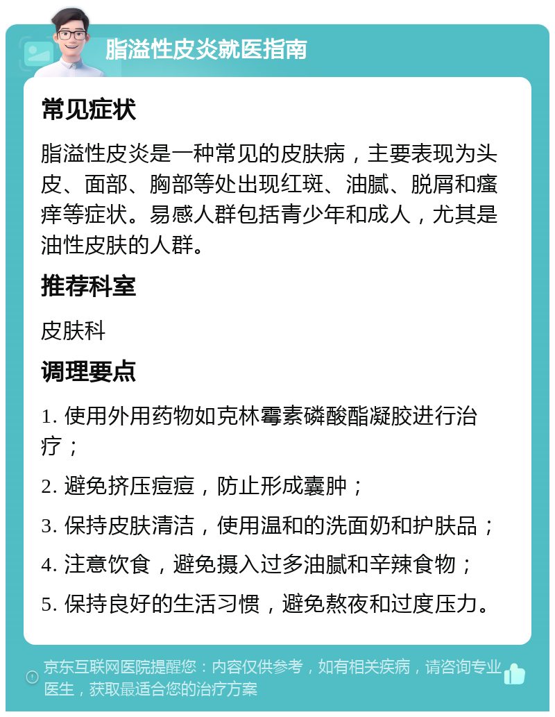 脂溢性皮炎就医指南 常见症状 脂溢性皮炎是一种常见的皮肤病，主要表现为头皮、面部、胸部等处出现红斑、油腻、脱屑和瘙痒等症状。易感人群包括青少年和成人，尤其是油性皮肤的人群。 推荐科室 皮肤科 调理要点 1. 使用外用药物如克林霉素磷酸酯凝胶进行治疗； 2. 避免挤压痘痘，防止形成囊肿； 3. 保持皮肤清洁，使用温和的洗面奶和护肤品； 4. 注意饮食，避免摄入过多油腻和辛辣食物； 5. 保持良好的生活习惯，避免熬夜和过度压力。