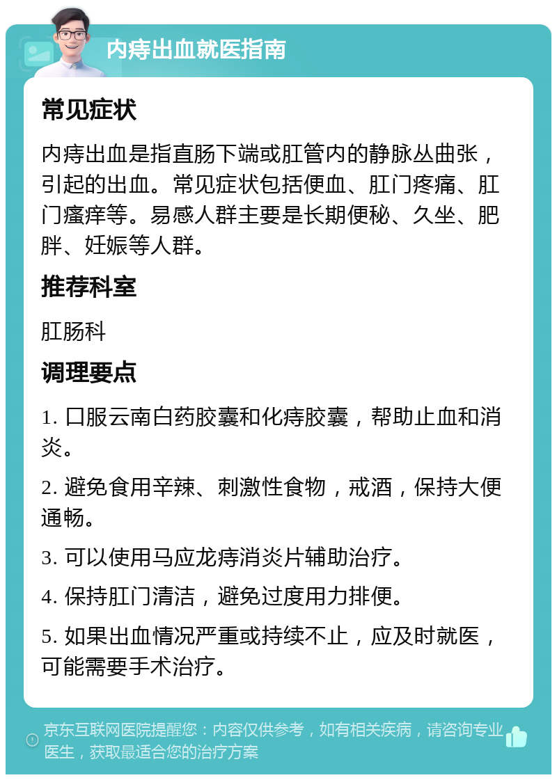 内痔出血就医指南 常见症状 内痔出血是指直肠下端或肛管内的静脉丛曲张，引起的出血。常见症状包括便血、肛门疼痛、肛门瘙痒等。易感人群主要是长期便秘、久坐、肥胖、妊娠等人群。 推荐科室 肛肠科 调理要点 1. 口服云南白药胶囊和化痔胶囊，帮助止血和消炎。 2. 避免食用辛辣、刺激性食物，戒酒，保持大便通畅。 3. 可以使用马应龙痔消炎片辅助治疗。 4. 保持肛门清洁，避免过度用力排便。 5. 如果出血情况严重或持续不止，应及时就医，可能需要手术治疗。