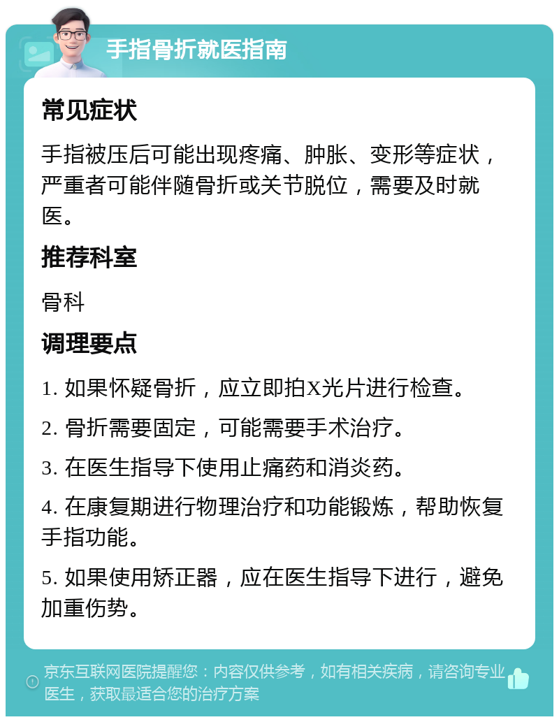 手指骨折就医指南 常见症状 手指被压后可能出现疼痛、肿胀、变形等症状，严重者可能伴随骨折或关节脱位，需要及时就医。 推荐科室 骨科 调理要点 1. 如果怀疑骨折，应立即拍X光片进行检查。 2. 骨折需要固定，可能需要手术治疗。 3. 在医生指导下使用止痛药和消炎药。 4. 在康复期进行物理治疗和功能锻炼，帮助恢复手指功能。 5. 如果使用矫正器，应在医生指导下进行，避免加重伤势。