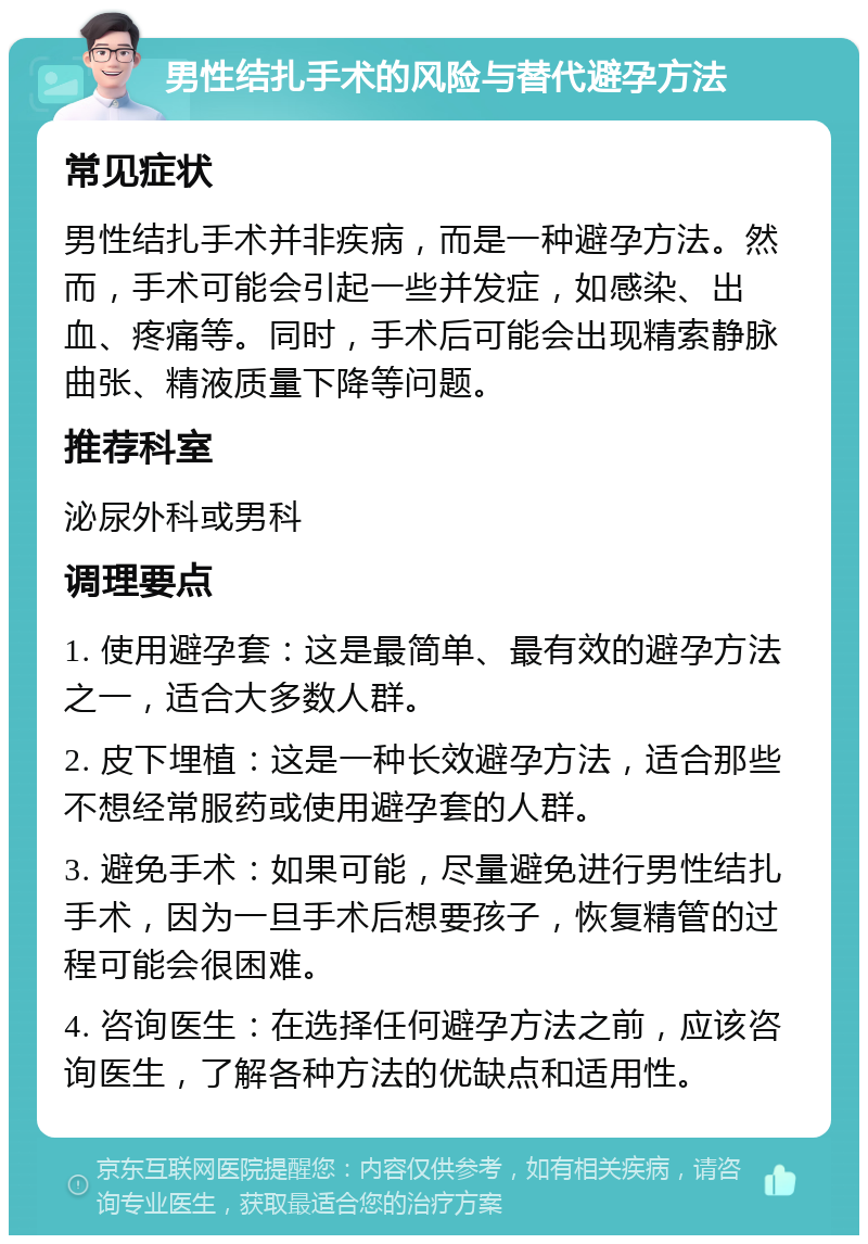 男性结扎手术的风险与替代避孕方法 常见症状 男性结扎手术并非疾病，而是一种避孕方法。然而，手术可能会引起一些并发症，如感染、出血、疼痛等。同时，手术后可能会出现精索静脉曲张、精液质量下降等问题。 推荐科室 泌尿外科或男科 调理要点 1. 使用避孕套：这是最简单、最有效的避孕方法之一，适合大多数人群。 2. 皮下埋植：这是一种长效避孕方法，适合那些不想经常服药或使用避孕套的人群。 3. 避免手术：如果可能，尽量避免进行男性结扎手术，因为一旦手术后想要孩子，恢复精管的过程可能会很困难。 4. 咨询医生：在选择任何避孕方法之前，应该咨询医生，了解各种方法的优缺点和适用性。