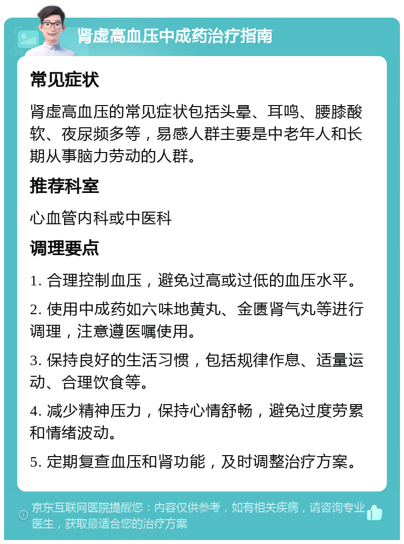 肾虚高血压中成药治疗指南 常见症状 肾虚高血压的常见症状包括头晕、耳鸣、腰膝酸软、夜尿频多等，易感人群主要是中老年人和长期从事脑力劳动的人群。 推荐科室 心血管内科或中医科 调理要点 1. 合理控制血压，避免过高或过低的血压水平。 2. 使用中成药如六味地黄丸、金匮肾气丸等进行调理，注意遵医嘱使用。 3. 保持良好的生活习惯，包括规律作息、适量运动、合理饮食等。 4. 减少精神压力，保持心情舒畅，避免过度劳累和情绪波动。 5. 定期复查血压和肾功能，及时调整治疗方案。