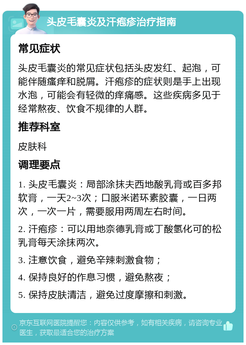 头皮毛囊炎及汗疱疹治疗指南 常见症状 头皮毛囊炎的常见症状包括头皮发红、起泡，可能伴随瘙痒和脱屑。汗疱疹的症状则是手上出现水泡，可能会有轻微的痒痛感。这些疾病多见于经常熬夜、饮食不规律的人群。 推荐科室 皮肤科 调理要点 1. 头皮毛囊炎：局部涂抹夫西地酸乳膏或百多邦软膏，一天2~3次；口服米诺环素胶囊，一日两次，一次一片，需要服用两周左右时间。 2. 汗疱疹：可以用地奈德乳膏或丁酸氢化可的松乳膏每天涂抹两次。 3. 注意饮食，避免辛辣刺激食物； 4. 保持良好的作息习惯，避免熬夜； 5. 保持皮肤清洁，避免过度摩擦和刺激。