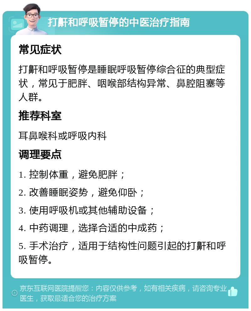 打鼾和呼吸暂停的中医治疗指南 常见症状 打鼾和呼吸暂停是睡眠呼吸暂停综合征的典型症状，常见于肥胖、咽喉部结构异常、鼻腔阻塞等人群。 推荐科室 耳鼻喉科或呼吸内科 调理要点 1. 控制体重，避免肥胖； 2. 改善睡眠姿势，避免仰卧； 3. 使用呼吸机或其他辅助设备； 4. 中药调理，选择合适的中成药； 5. 手术治疗，适用于结构性问题引起的打鼾和呼吸暂停。