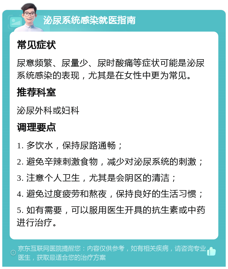 泌尿系统感染就医指南 常见症状 尿意频繁、尿量少、尿时酸痛等症状可能是泌尿系统感染的表现，尤其是在女性中更为常见。 推荐科室 泌尿外科或妇科 调理要点 1. 多饮水，保持尿路通畅； 2. 避免辛辣刺激食物，减少对泌尿系统的刺激； 3. 注意个人卫生，尤其是会阴区的清洁； 4. 避免过度疲劳和熬夜，保持良好的生活习惯； 5. 如有需要，可以服用医生开具的抗生素或中药进行治疗。