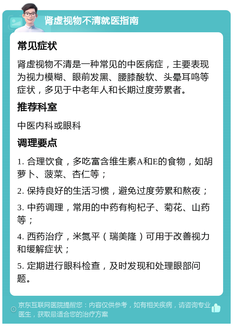 肾虚视物不清就医指南 常见症状 肾虚视物不清是一种常见的中医病症，主要表现为视力模糊、眼前发黑、腰膝酸软、头晕耳鸣等症状，多见于中老年人和长期过度劳累者。 推荐科室 中医内科或眼科 调理要点 1. 合理饮食，多吃富含维生素A和E的食物，如胡萝卜、菠菜、杏仁等； 2. 保持良好的生活习惯，避免过度劳累和熬夜； 3. 中药调理，常用的中药有枸杞子、菊花、山药等； 4. 西药治疗，米氮平（瑞美隆）可用于改善视力和缓解症状； 5. 定期进行眼科检查，及时发现和处理眼部问题。