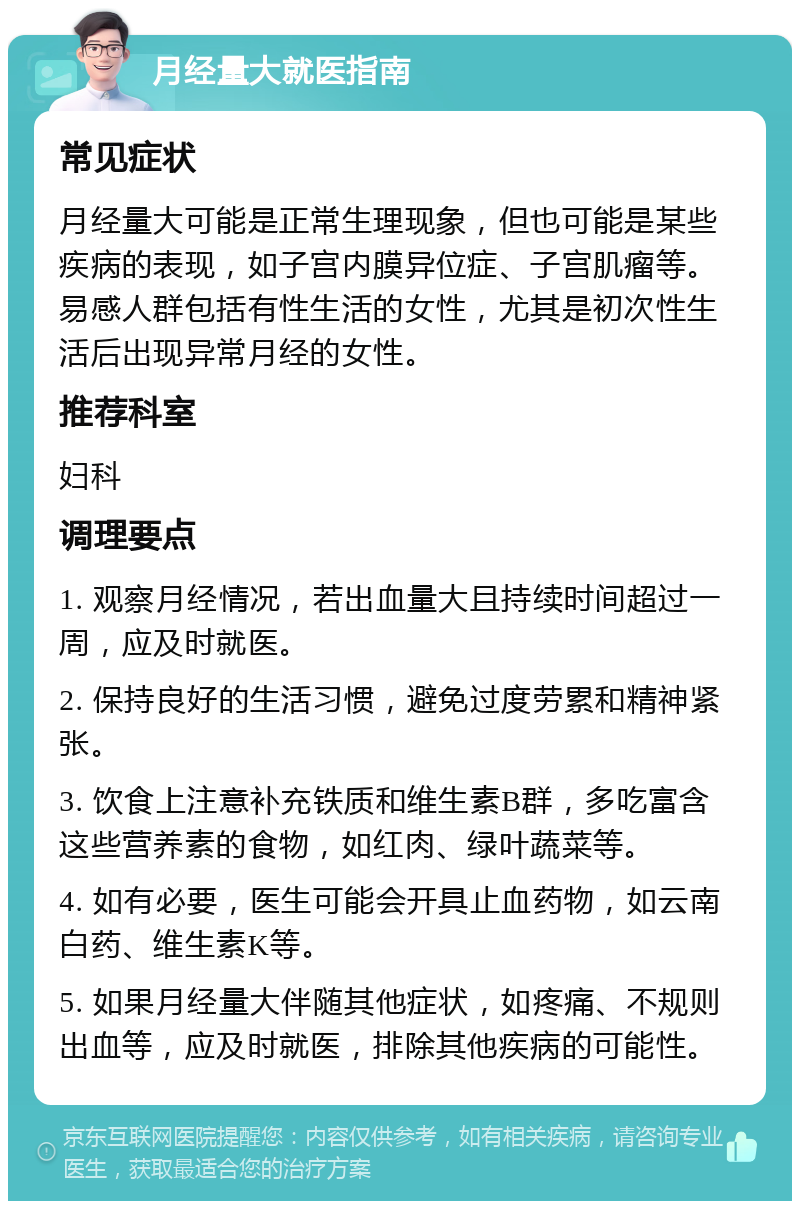 月经量大就医指南 常见症状 月经量大可能是正常生理现象，但也可能是某些疾病的表现，如子宫内膜异位症、子宫肌瘤等。易感人群包括有性生活的女性，尤其是初次性生活后出现异常月经的女性。 推荐科室 妇科 调理要点 1. 观察月经情况，若出血量大且持续时间超过一周，应及时就医。 2. 保持良好的生活习惯，避免过度劳累和精神紧张。 3. 饮食上注意补充铁质和维生素B群，多吃富含这些营养素的食物，如红肉、绿叶蔬菜等。 4. 如有必要，医生可能会开具止血药物，如云南白药、维生素K等。 5. 如果月经量大伴随其他症状，如疼痛、不规则出血等，应及时就医，排除其他疾病的可能性。