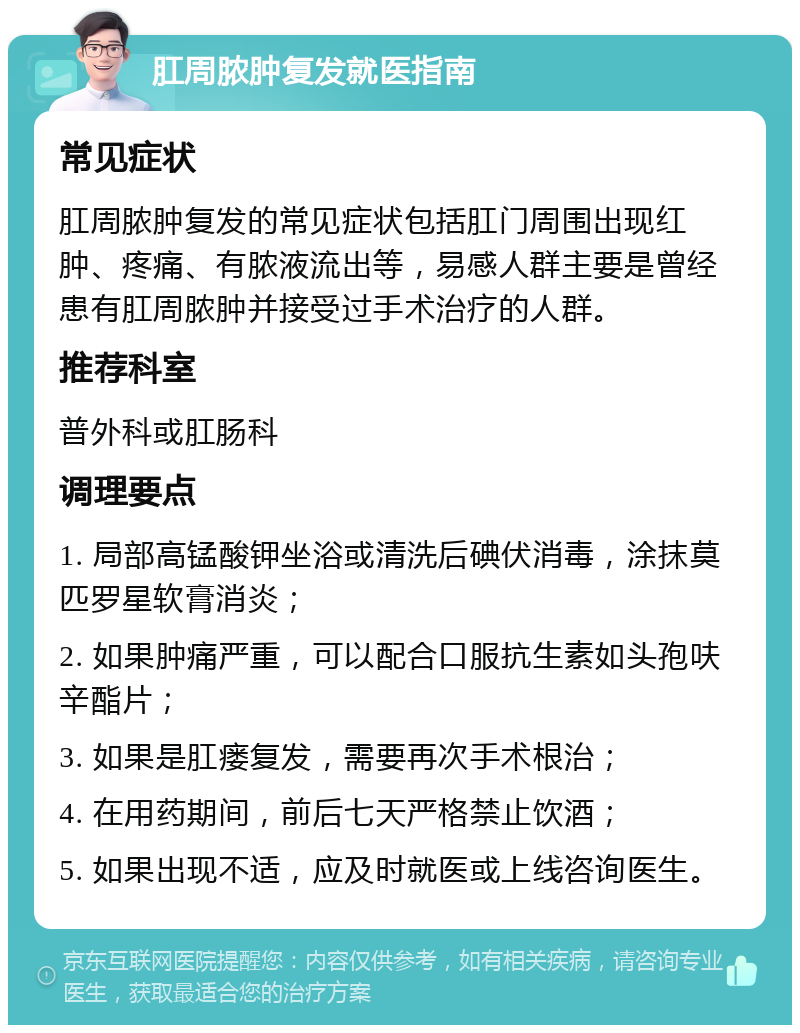 肛周脓肿复发就医指南 常见症状 肛周脓肿复发的常见症状包括肛门周围出现红肿、疼痛、有脓液流出等，易感人群主要是曾经患有肛周脓肿并接受过手术治疗的人群。 推荐科室 普外科或肛肠科 调理要点 1. 局部高锰酸钾坐浴或清洗后碘伏消毒，涂抹莫匹罗星软膏消炎； 2. 如果肿痛严重，可以配合口服抗生素如头孢呋辛酯片； 3. 如果是肛瘘复发，需要再次手术根治； 4. 在用药期间，前后七天严格禁止饮酒； 5. 如果出现不适，应及时就医或上线咨询医生。