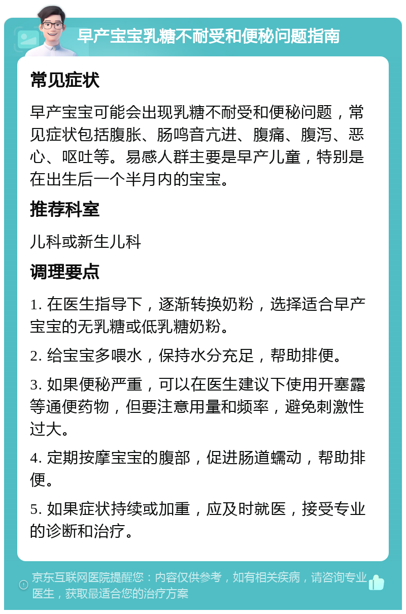 早产宝宝乳糖不耐受和便秘问题指南 常见症状 早产宝宝可能会出现乳糖不耐受和便秘问题，常见症状包括腹胀、肠鸣音亢进、腹痛、腹泻、恶心、呕吐等。易感人群主要是早产儿童，特别是在出生后一个半月内的宝宝。 推荐科室 儿科或新生儿科 调理要点 1. 在医生指导下，逐渐转换奶粉，选择适合早产宝宝的无乳糖或低乳糖奶粉。 2. 给宝宝多喂水，保持水分充足，帮助排便。 3. 如果便秘严重，可以在医生建议下使用开塞露等通便药物，但要注意用量和频率，避免刺激性过大。 4. 定期按摩宝宝的腹部，促进肠道蠕动，帮助排便。 5. 如果症状持续或加重，应及时就医，接受专业的诊断和治疗。