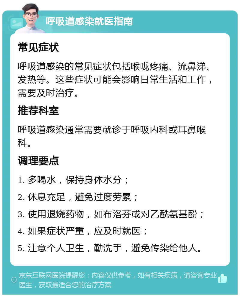 呼吸道感染就医指南 常见症状 呼吸道感染的常见症状包括喉咙疼痛、流鼻涕、发热等。这些症状可能会影响日常生活和工作，需要及时治疗。 推荐科室 呼吸道感染通常需要就诊于呼吸内科或耳鼻喉科。 调理要点 1. 多喝水，保持身体水分； 2. 休息充足，避免过度劳累； 3. 使用退烧药物，如布洛芬或对乙酰氨基酚； 4. 如果症状严重，应及时就医； 5. 注意个人卫生，勤洗手，避免传染给他人。