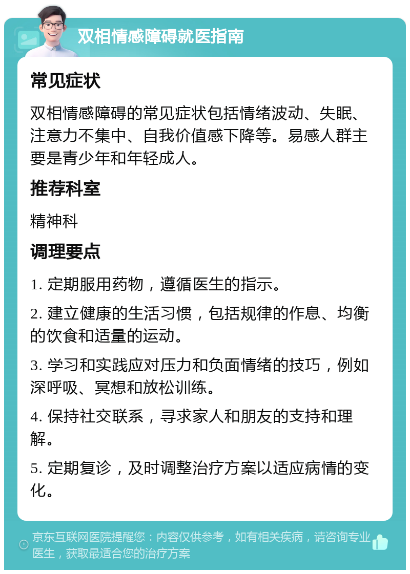 双相情感障碍就医指南 常见症状 双相情感障碍的常见症状包括情绪波动、失眠、注意力不集中、自我价值感下降等。易感人群主要是青少年和年轻成人。 推荐科室 精神科 调理要点 1. 定期服用药物，遵循医生的指示。 2. 建立健康的生活习惯，包括规律的作息、均衡的饮食和适量的运动。 3. 学习和实践应对压力和负面情绪的技巧，例如深呼吸、冥想和放松训练。 4. 保持社交联系，寻求家人和朋友的支持和理解。 5. 定期复诊，及时调整治疗方案以适应病情的变化。