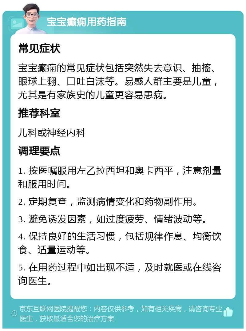 宝宝癫痫用药指南 常见症状 宝宝癫痫的常见症状包括突然失去意识、抽搐、眼球上翻、口吐白沫等。易感人群主要是儿童，尤其是有家族史的儿童更容易患病。 推荐科室 儿科或神经内科 调理要点 1. 按医嘱服用左乙拉西坦和奥卡西平，注意剂量和服用时间。 2. 定期复查，监测病情变化和药物副作用。 3. 避免诱发因素，如过度疲劳、情绪波动等。 4. 保持良好的生活习惯，包括规律作息、均衡饮食、适量运动等。 5. 在用药过程中如出现不适，及时就医或在线咨询医生。