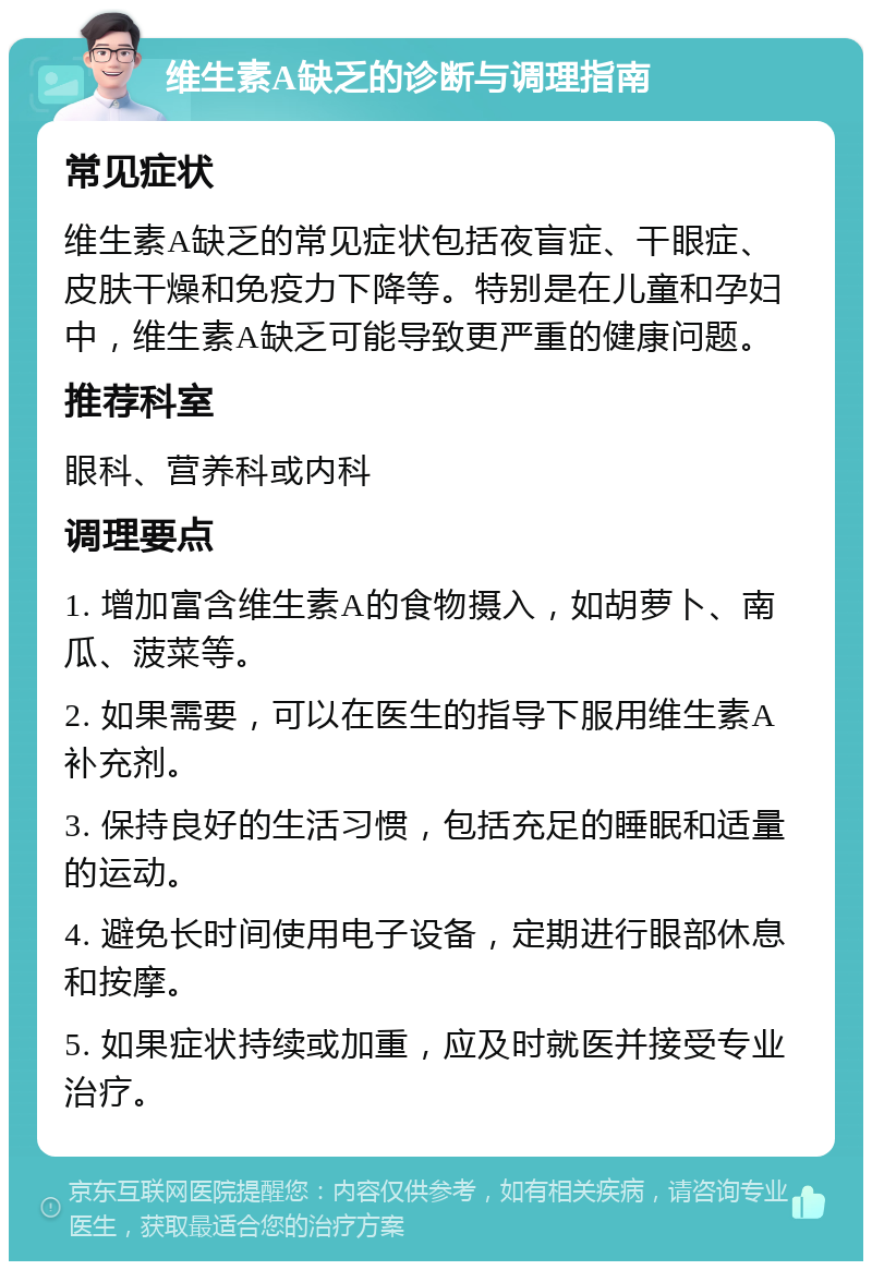 维生素A缺乏的诊断与调理指南 常见症状 维生素A缺乏的常见症状包括夜盲症、干眼症、皮肤干燥和免疫力下降等。特别是在儿童和孕妇中，维生素A缺乏可能导致更严重的健康问题。 推荐科室 眼科、营养科或内科 调理要点 1. 增加富含维生素A的食物摄入，如胡萝卜、南瓜、菠菜等。 2. 如果需要，可以在医生的指导下服用维生素A补充剂。 3. 保持良好的生活习惯，包括充足的睡眠和适量的运动。 4. 避免长时间使用电子设备，定期进行眼部休息和按摩。 5. 如果症状持续或加重，应及时就医并接受专业治疗。