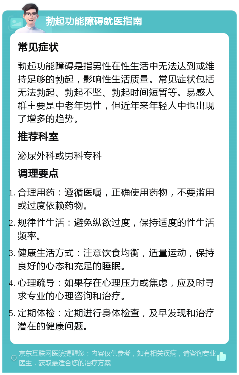 勃起功能障碍就医指南 常见症状 勃起功能障碍是指男性在性生活中无法达到或维持足够的勃起，影响性生活质量。常见症状包括无法勃起、勃起不坚、勃起时间短暂等。易感人群主要是中老年男性，但近年来年轻人中也出现了增多的趋势。 推荐科室 泌尿外科或男科专科 调理要点 合理用药：遵循医嘱，正确使用药物，不要滥用或过度依赖药物。 规律性生活：避免纵欲过度，保持适度的性生活频率。 健康生活方式：注意饮食均衡，适量运动，保持良好的心态和充足的睡眠。 心理疏导：如果存在心理压力或焦虑，应及时寻求专业的心理咨询和治疗。 定期体检：定期进行身体检查，及早发现和治疗潜在的健康问题。