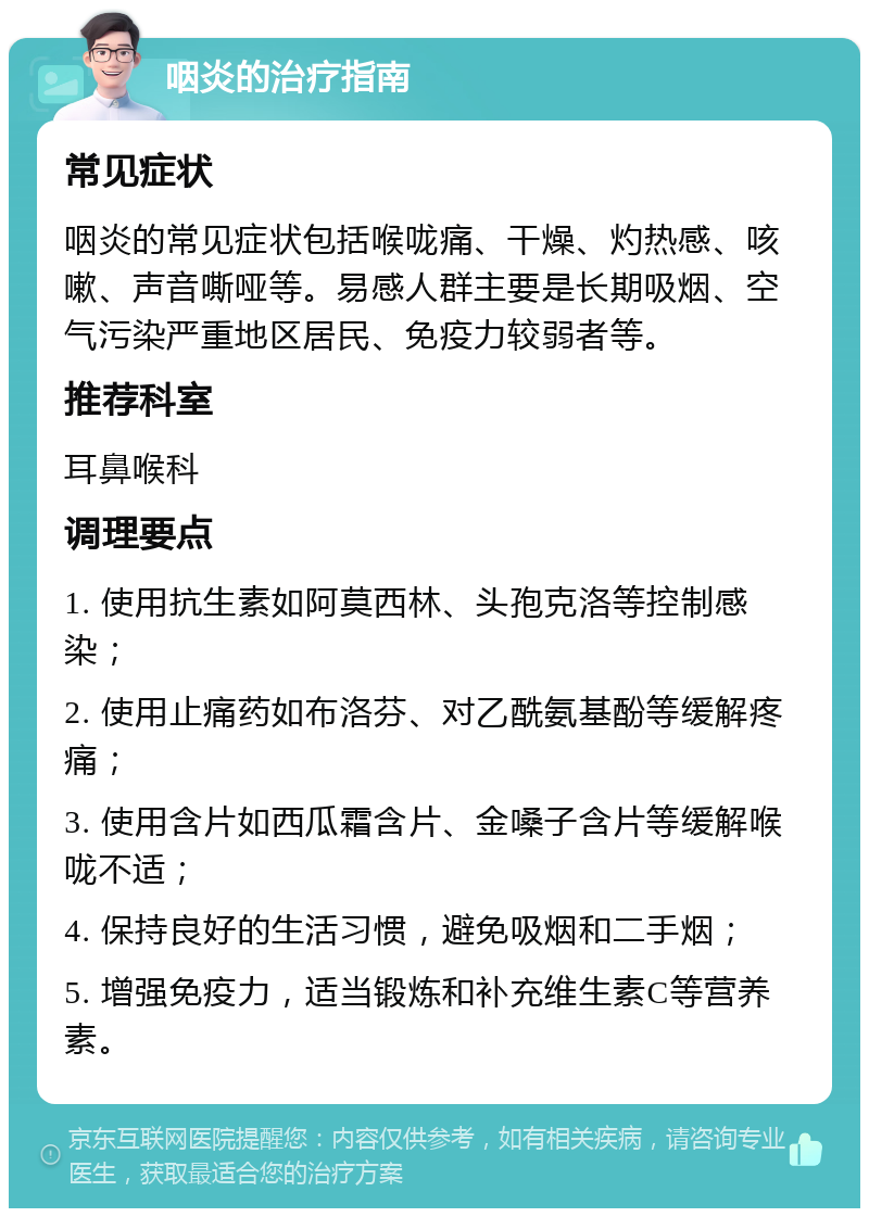 咽炎的治疗指南 常见症状 咽炎的常见症状包括喉咙痛、干燥、灼热感、咳嗽、声音嘶哑等。易感人群主要是长期吸烟、空气污染严重地区居民、免疫力较弱者等。 推荐科室 耳鼻喉科 调理要点 1. 使用抗生素如阿莫西林、头孢克洛等控制感染； 2. 使用止痛药如布洛芬、对乙酰氨基酚等缓解疼痛； 3. 使用含片如西瓜霜含片、金嗓子含片等缓解喉咙不适； 4. 保持良好的生活习惯，避免吸烟和二手烟； 5. 增强免疫力，适当锻炼和补充维生素C等营养素。