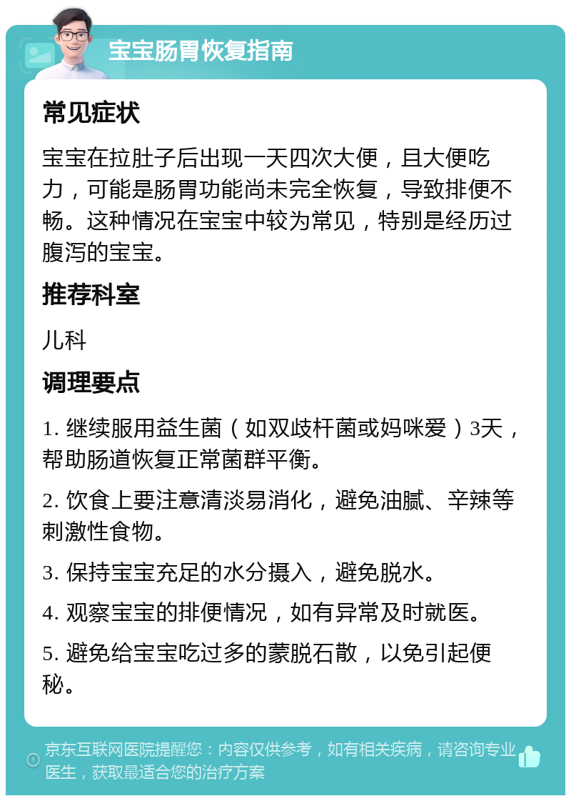 宝宝肠胃恢复指南 常见症状 宝宝在拉肚子后出现一天四次大便，且大便吃力，可能是肠胃功能尚未完全恢复，导致排便不畅。这种情况在宝宝中较为常见，特别是经历过腹泻的宝宝。 推荐科室 儿科 调理要点 1. 继续服用益生菌（如双歧杆菌或妈咪爱）3天，帮助肠道恢复正常菌群平衡。 2. 饮食上要注意清淡易消化，避免油腻、辛辣等刺激性食物。 3. 保持宝宝充足的水分摄入，避免脱水。 4. 观察宝宝的排便情况，如有异常及时就医。 5. 避免给宝宝吃过多的蒙脱石散，以免引起便秘。