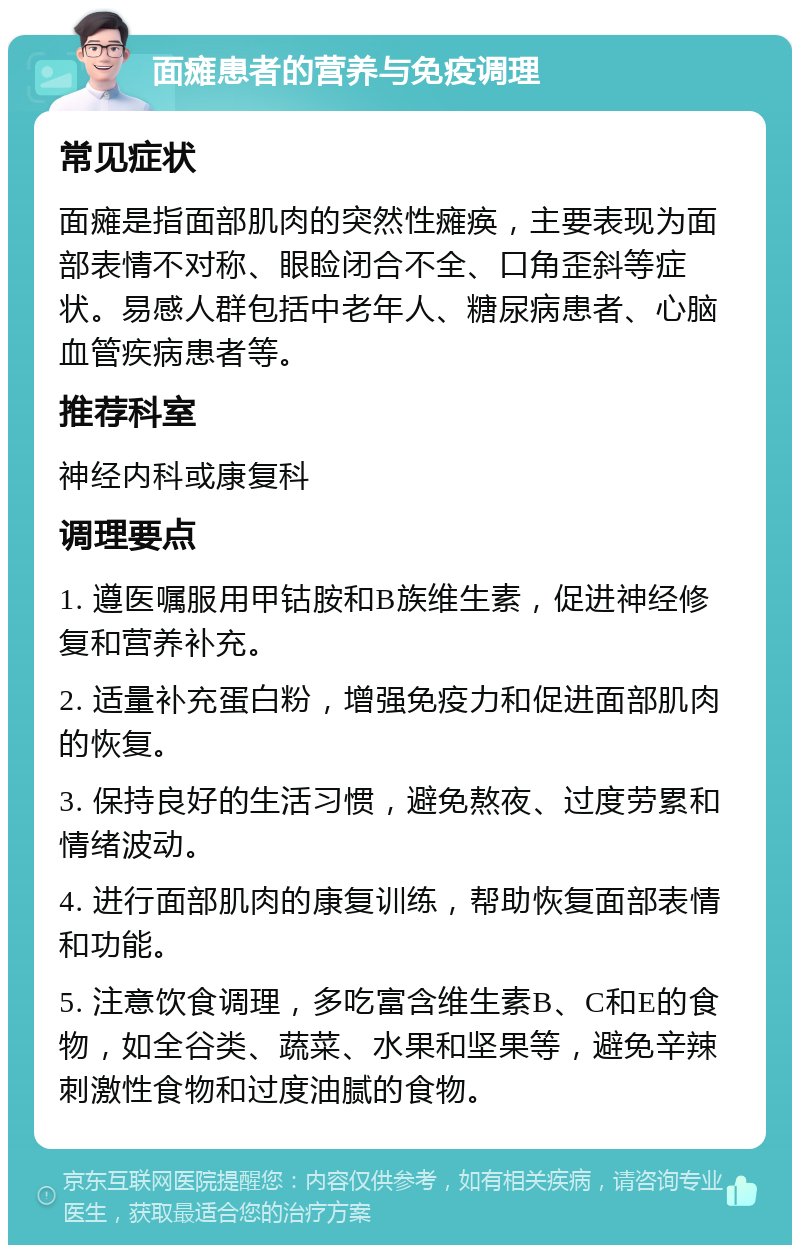 面瘫患者的营养与免疫调理 常见症状 面瘫是指面部肌肉的突然性瘫痪，主要表现为面部表情不对称、眼睑闭合不全、口角歪斜等症状。易感人群包括中老年人、糖尿病患者、心脑血管疾病患者等。 推荐科室 神经内科或康复科 调理要点 1. 遵医嘱服用甲钴胺和B族维生素，促进神经修复和营养补充。 2. 适量补充蛋白粉，增强免疫力和促进面部肌肉的恢复。 3. 保持良好的生活习惯，避免熬夜、过度劳累和情绪波动。 4. 进行面部肌肉的康复训练，帮助恢复面部表情和功能。 5. 注意饮食调理，多吃富含维生素B、C和E的食物，如全谷类、蔬菜、水果和坚果等，避免辛辣刺激性食物和过度油腻的食物。