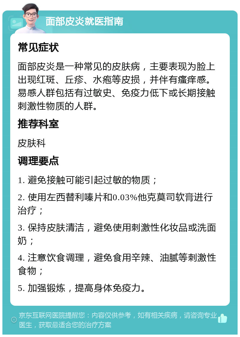 面部皮炎就医指南 常见症状 面部皮炎是一种常见的皮肤病，主要表现为脸上出现红斑、丘疹、水疱等皮损，并伴有瘙痒感。易感人群包括有过敏史、免疫力低下或长期接触刺激性物质的人群。 推荐科室 皮肤科 调理要点 1. 避免接触可能引起过敏的物质； 2. 使用左西替利嗪片和0.03%他克莫司软膏进行治疗； 3. 保持皮肤清洁，避免使用刺激性化妆品或洗面奶； 4. 注意饮食调理，避免食用辛辣、油腻等刺激性食物； 5. 加强锻炼，提高身体免疫力。