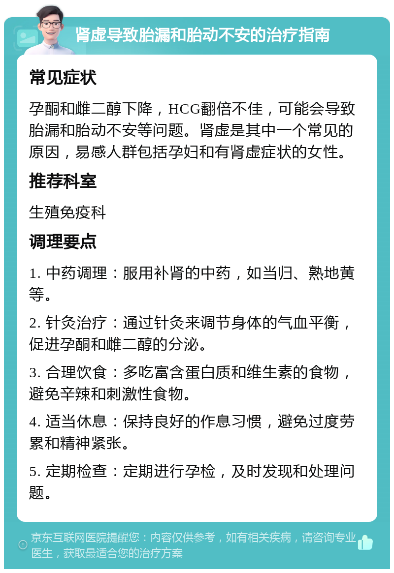 肾虚导致胎漏和胎动不安的治疗指南 常见症状 孕酮和雌二醇下降，HCG翻倍不佳，可能会导致胎漏和胎动不安等问题。肾虚是其中一个常见的原因，易感人群包括孕妇和有肾虚症状的女性。 推荐科室 生殖免疫科 调理要点 1. 中药调理：服用补肾的中药，如当归、熟地黄等。 2. 针灸治疗：通过针灸来调节身体的气血平衡，促进孕酮和雌二醇的分泌。 3. 合理饮食：多吃富含蛋白质和维生素的食物，避免辛辣和刺激性食物。 4. 适当休息：保持良好的作息习惯，避免过度劳累和精神紧张。 5. 定期检查：定期进行孕检，及时发现和处理问题。