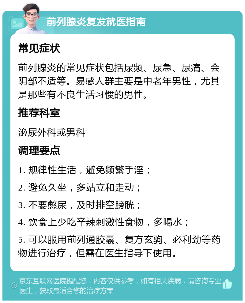 前列腺炎复发就医指南 常见症状 前列腺炎的常见症状包括尿频、尿急、尿痛、会阴部不适等。易感人群主要是中老年男性，尤其是那些有不良生活习惯的男性。 推荐科室 泌尿外科或男科 调理要点 1. 规律性生活，避免频繁手淫； 2. 避免久坐，多站立和走动； 3. 不要憋尿，及时排空膀胱； 4. 饮食上少吃辛辣刺激性食物，多喝水； 5. 可以服用前列通胶囊、复方玄驹、必利劲等药物进行治疗，但需在医生指导下使用。