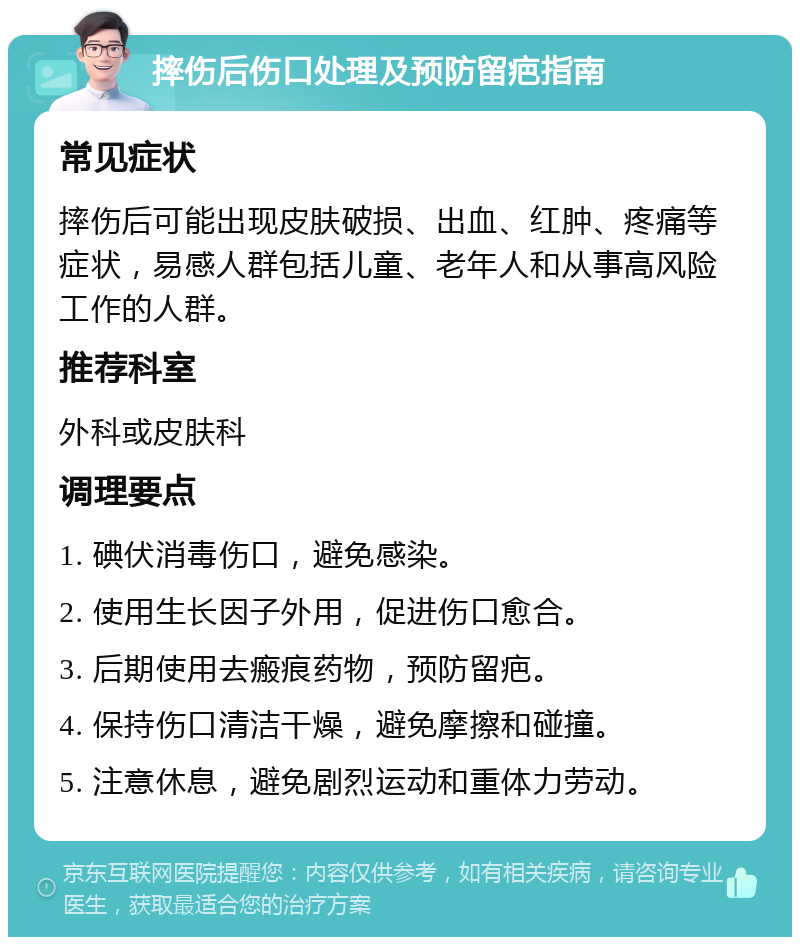 摔伤后伤口处理及预防留疤指南 常见症状 摔伤后可能出现皮肤破损、出血、红肿、疼痛等症状，易感人群包括儿童、老年人和从事高风险工作的人群。 推荐科室 外科或皮肤科 调理要点 1. 碘伏消毒伤口，避免感染。 2. 使用生长因子外用，促进伤口愈合。 3. 后期使用去瘢痕药物，预防留疤。 4. 保持伤口清洁干燥，避免摩擦和碰撞。 5. 注意休息，避免剧烈运动和重体力劳动。