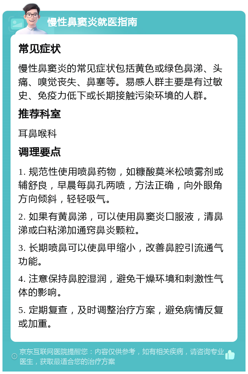 慢性鼻窦炎就医指南 常见症状 慢性鼻窦炎的常见症状包括黄色或绿色鼻涕、头痛、嗅觉丧失、鼻塞等。易感人群主要是有过敏史、免疫力低下或长期接触污染环境的人群。 推荐科室 耳鼻喉科 调理要点 1. 规范性使用喷鼻药物，如糠酸莫米松喷雾剂或辅舒良，早晨每鼻孔两喷，方法正确，向外眼角方向倾斜，轻轻吸气。 2. 如果有黄鼻涕，可以使用鼻窦炎口服液，清鼻涕或白粘涕加通窍鼻炎颗粒。 3. 长期喷鼻可以使鼻甲缩小，改善鼻腔引流通气功能。 4. 注意保持鼻腔湿润，避免干燥环境和刺激性气体的影响。 5. 定期复查，及时调整治疗方案，避免病情反复或加重。