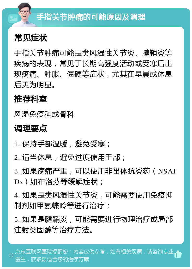 手指关节肿痛的可能原因及调理 常见症状 手指关节肿痛可能是类风湿性关节炎、腱鞘炎等疾病的表现，常见于长期高强度活动或受寒后出现疼痛、肿胀、僵硬等症状，尤其在早晨或休息后更为明显。 推荐科室 风湿免疫科或骨科 调理要点 1. 保持手部温暖，避免受寒； 2. 适当休息，避免过度使用手部； 3. 如果疼痛严重，可以使用非甾体抗炎药（NSAIDs）如布洛芬等缓解症状； 4. 如果是类风湿性关节炎，可能需要使用免疫抑制剂如甲氨蝶呤等进行治疗； 5. 如果是腱鞘炎，可能需要进行物理治疗或局部注射类固醇等治疗方法。