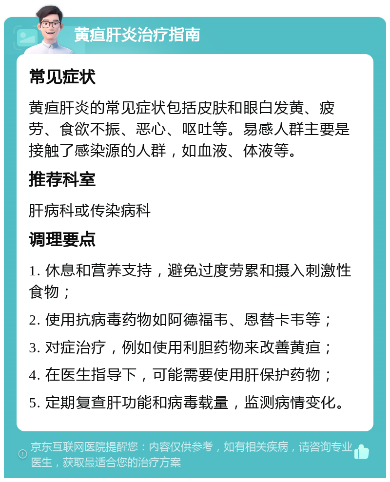 黄疸肝炎治疗指南 常见症状 黄疸肝炎的常见症状包括皮肤和眼白发黄、疲劳、食欲不振、恶心、呕吐等。易感人群主要是接触了感染源的人群，如血液、体液等。 推荐科室 肝病科或传染病科 调理要点 1. 休息和营养支持，避免过度劳累和摄入刺激性食物； 2. 使用抗病毒药物如阿德福韦、恩替卡韦等； 3. 对症治疗，例如使用利胆药物来改善黄疸； 4. 在医生指导下，可能需要使用肝保护药物； 5. 定期复查肝功能和病毒载量，监测病情变化。