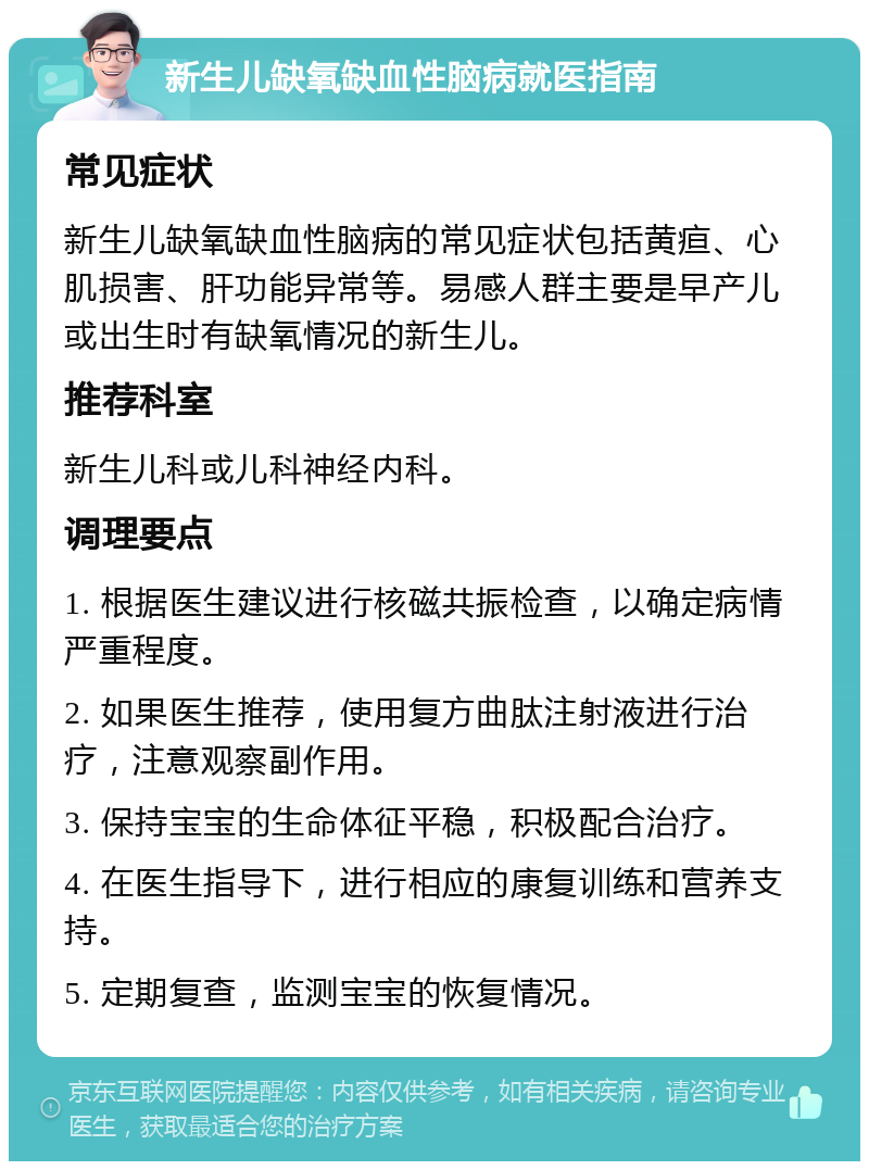 新生儿缺氧缺血性脑病就医指南 常见症状 新生儿缺氧缺血性脑病的常见症状包括黄疸、心肌损害、肝功能异常等。易感人群主要是早产儿或出生时有缺氧情况的新生儿。 推荐科室 新生儿科或儿科神经内科。 调理要点 1. 根据医生建议进行核磁共振检查，以确定病情严重程度。 2. 如果医生推荐，使用复方曲肽注射液进行治疗，注意观察副作用。 3. 保持宝宝的生命体征平稳，积极配合治疗。 4. 在医生指导下，进行相应的康复训练和营养支持。 5. 定期复查，监测宝宝的恢复情况。