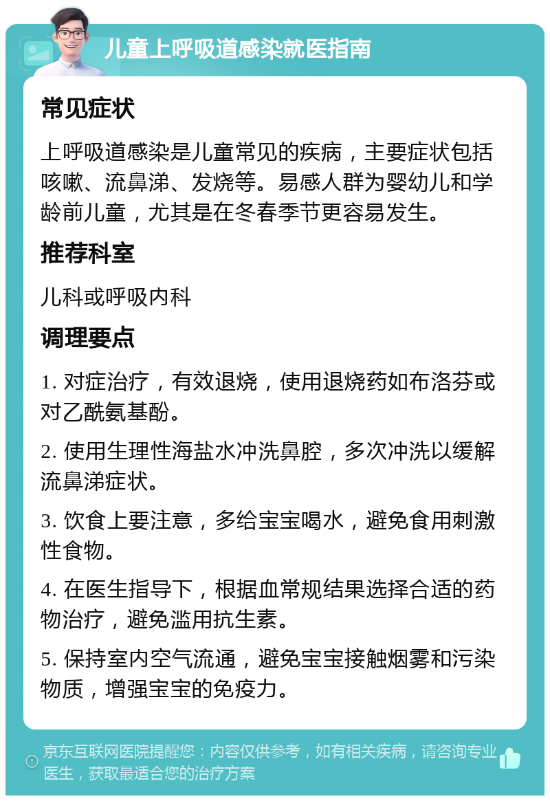 儿童上呼吸道感染就医指南 常见症状 上呼吸道感染是儿童常见的疾病，主要症状包括咳嗽、流鼻涕、发烧等。易感人群为婴幼儿和学龄前儿童，尤其是在冬春季节更容易发生。 推荐科室 儿科或呼吸内科 调理要点 1. 对症治疗，有效退烧，使用退烧药如布洛芬或对乙酰氨基酚。 2. 使用生理性海盐水冲洗鼻腔，多次冲洗以缓解流鼻涕症状。 3. 饮食上要注意，多给宝宝喝水，避免食用刺激性食物。 4. 在医生指导下，根据血常规结果选择合适的药物治疗，避免滥用抗生素。 5. 保持室内空气流通，避免宝宝接触烟雾和污染物质，增强宝宝的免疫力。