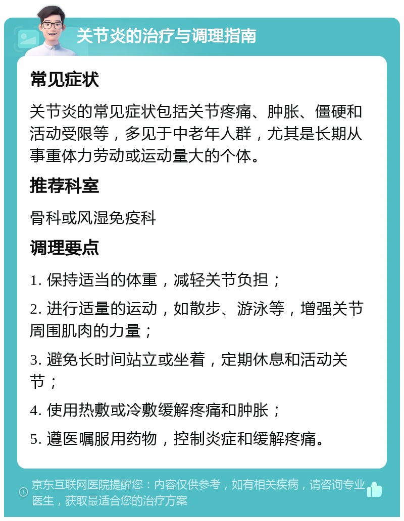 关节炎的治疗与调理指南 常见症状 关节炎的常见症状包括关节疼痛、肿胀、僵硬和活动受限等，多见于中老年人群，尤其是长期从事重体力劳动或运动量大的个体。 推荐科室 骨科或风湿免疫科 调理要点 1. 保持适当的体重，减轻关节负担； 2. 进行适量的运动，如散步、游泳等，增强关节周围肌肉的力量； 3. 避免长时间站立或坐着，定期休息和活动关节； 4. 使用热敷或冷敷缓解疼痛和肿胀； 5. 遵医嘱服用药物，控制炎症和缓解疼痛。